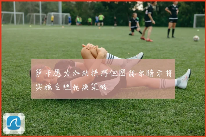 萨卡愿为加纳拼搏但图赫尔暗示将实施合理轮换策略