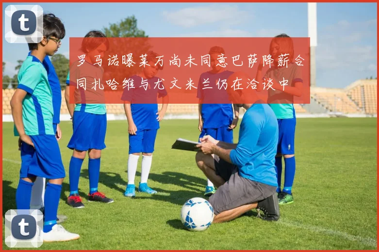 罗马诺曝莱万尚未同意巴萨降薪合同扎哈维与尤文米兰仍在洽谈中