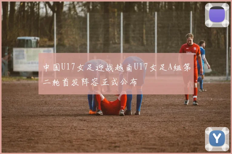 中国U17女足迎战越南U17女足A组第二轮首发阵容正式公布