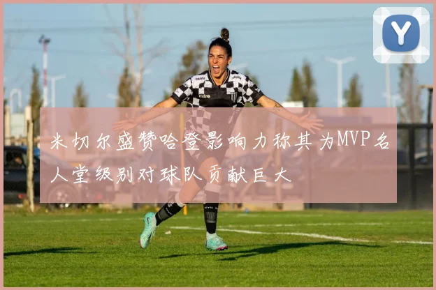 米切尔盛赞哈登影响力称其为MVP名人堂级别对球队贡献巨大