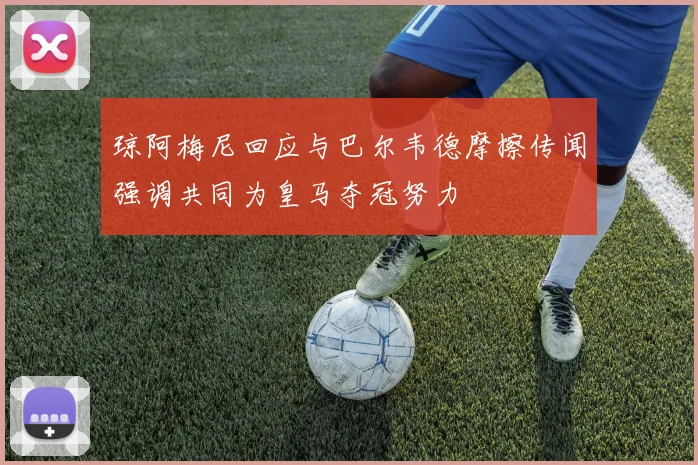 琼阿梅尼回应与巴尔韦德摩擦传闻强调共同为皇马夺冠努力