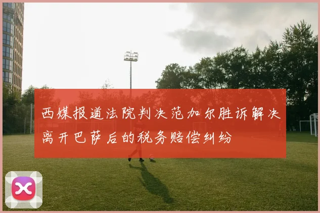 西媒报道法院判决范加尔胜诉解决离开巴萨后的税务赔偿纠纷
