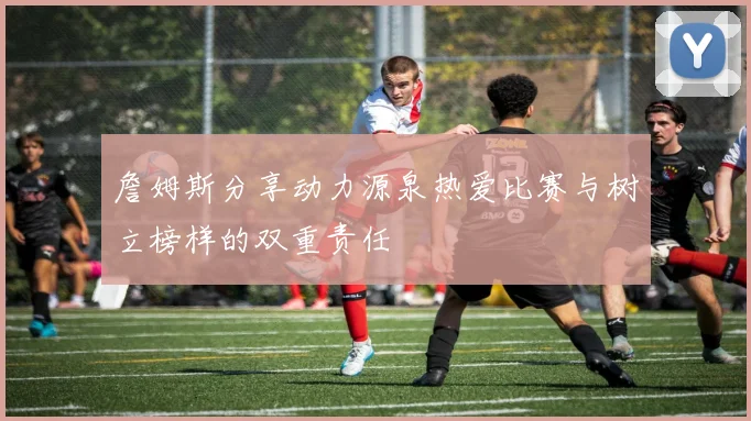 詹姆斯分享动力源泉热爱比赛与树立榜样的双重责任