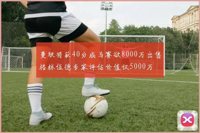 曼联将获40分成马赛欲8000万出售格林伍德专家评估价值仅5000万