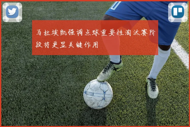 马杜埃凯强调点球重要性淘汰赛阶段将更显关键作用