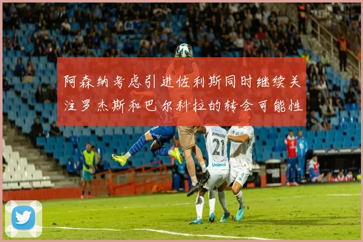 阿森纳考虑引进佐利斯同时继续关注罗杰斯和巴尔科拉的转会可能性