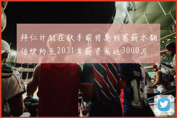 拜仁计划在秋季前将奥利塞薪水翻倍续约至2031年薪资或达3000万