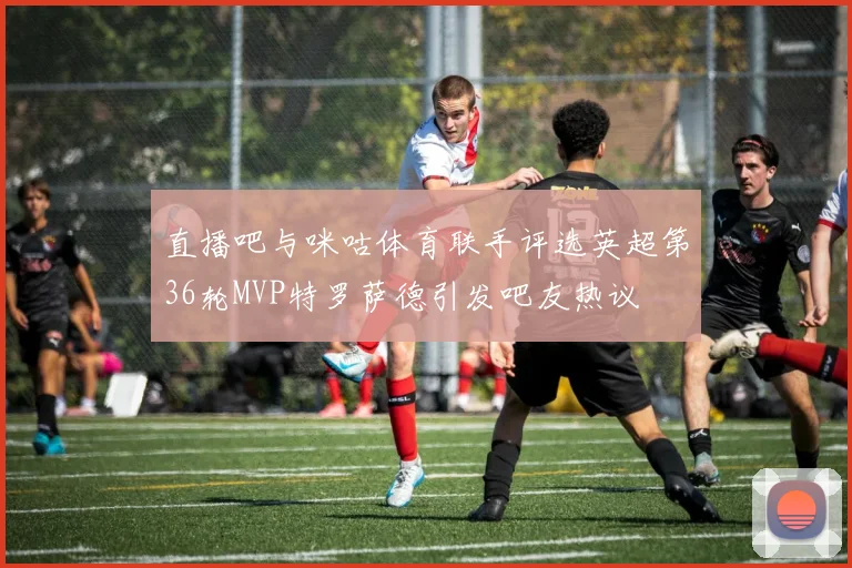 直播吧与咪咕体育联手评选英超第36轮MVP特罗萨德引发吧友热议