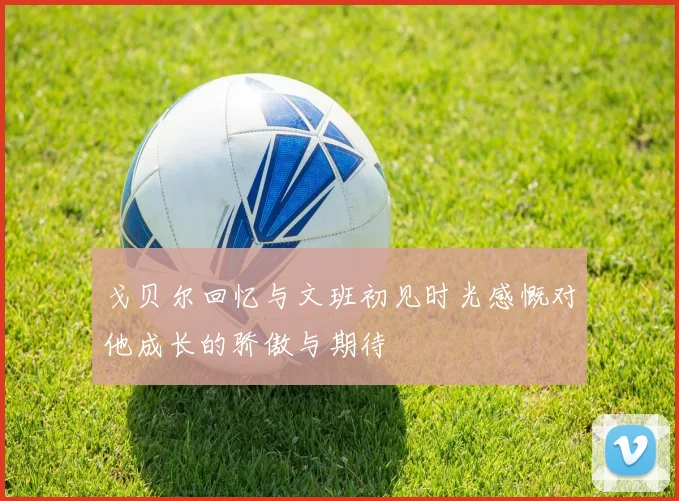 戈贝尔回忆与文班初见时光感慨对他成长的骄傲与期待